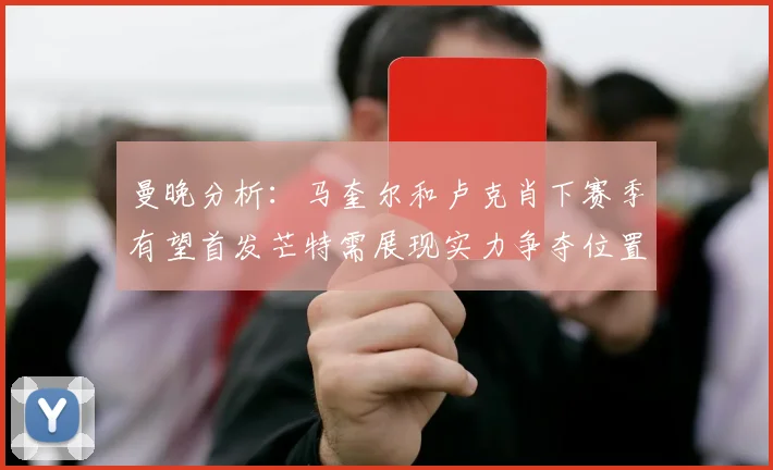 曼晚分析：马奎尔和卢克肖下赛季有望首发芒特需展现实力争夺位置