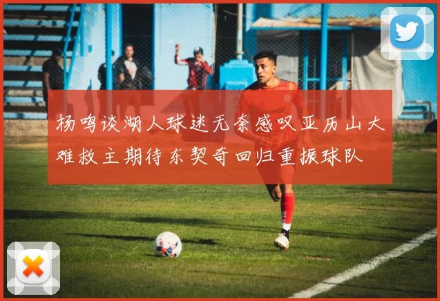 杨鸣谈湖人球迷无奈感叹亚历山大难救主期待东契奇回归重振球队