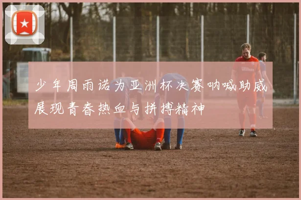 少年周雨诺为亚洲杯决赛呐喊助威展现青春热血与拼搏精神