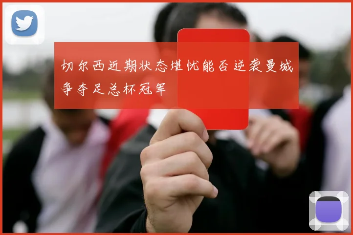 切尔西近期状态堪忧能否逆袭曼城争夺足总杯冠军