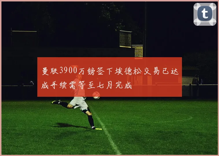 曼联3900万镑签下埃德松交易已达成手续需等至七月完成
