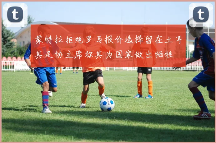 蒙特拉拒绝罗马报价选择留在土耳其足协主席称其为国家做出牺牲