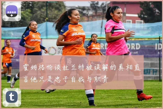 霍姆格伦谈杜兰特被误解的真相直言他只是忠于自我与职责