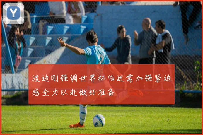 渡边刚强调世界杯临近需加强紧迫感全力以赴做好准备