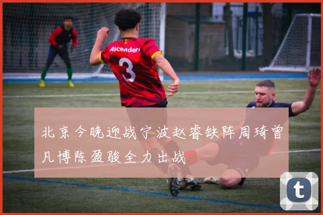 北京今晚迎战宁波赵睿缺阵周琦曾凡博陈盈骏全力出战