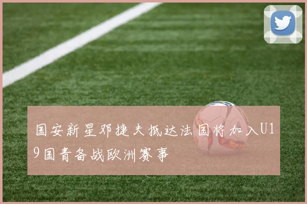 国安新星邓捷夫抵达法国将加入U19国青备战欧洲赛事