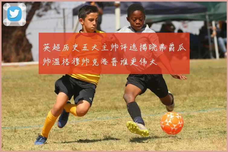 英超历史五大主帅评选揭晓弗爵瓜帅温格穆帅克洛普谁更伟大